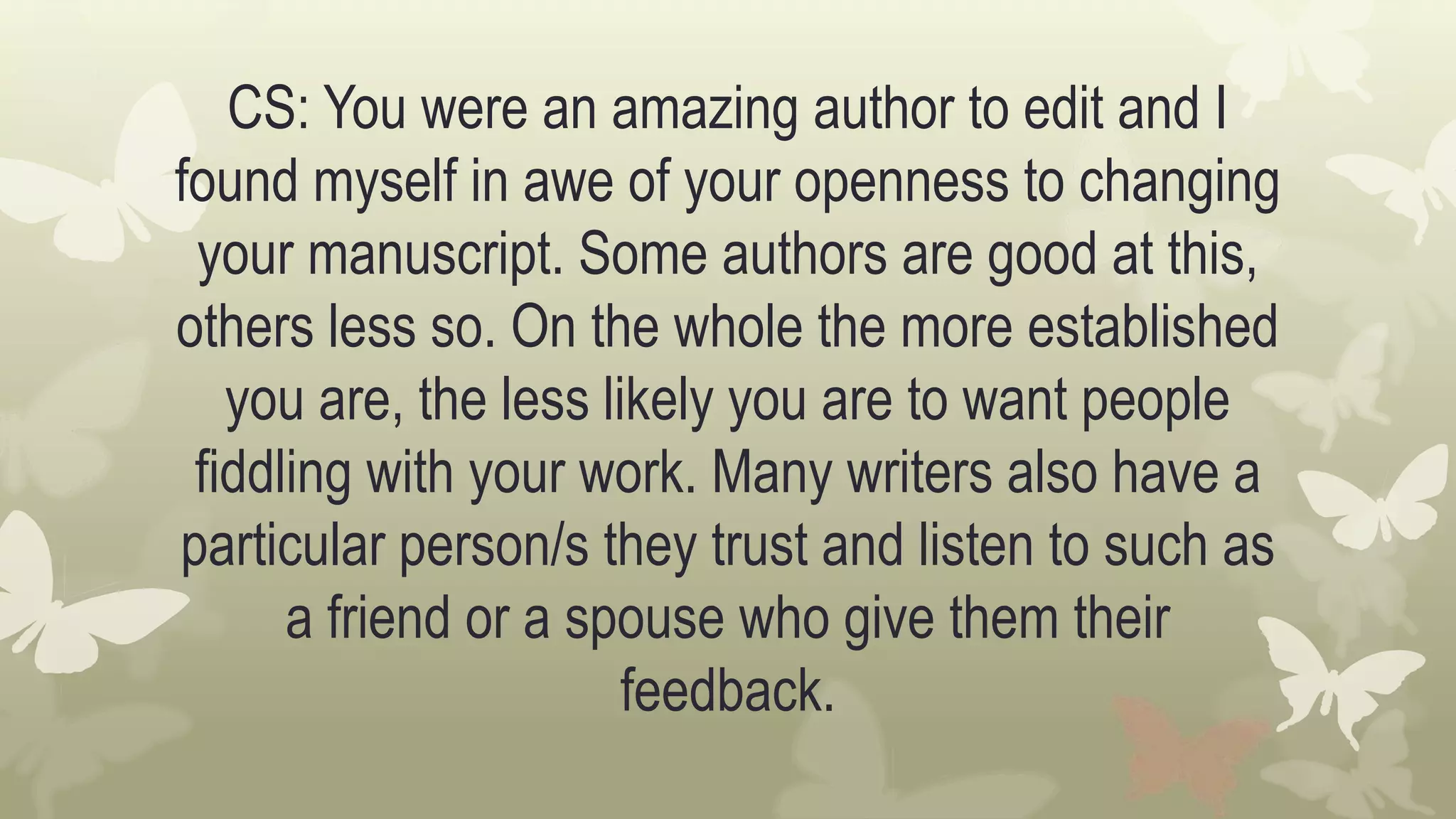 CS: You were an amazing author to edit and I
found myself in awe of your openness to changing
your manuscript. Some authors are good at this,
others less so. On the whole the more established
you are, the less likely you are to want people
fiddling with your work. Many writers also have a
particular person/s they trust and listen to such as
a friend or a spouse who give them their
feedback.
 