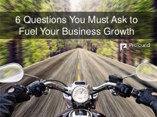 6 Questions You Must Ask to
Fuel Your Business Growth
 