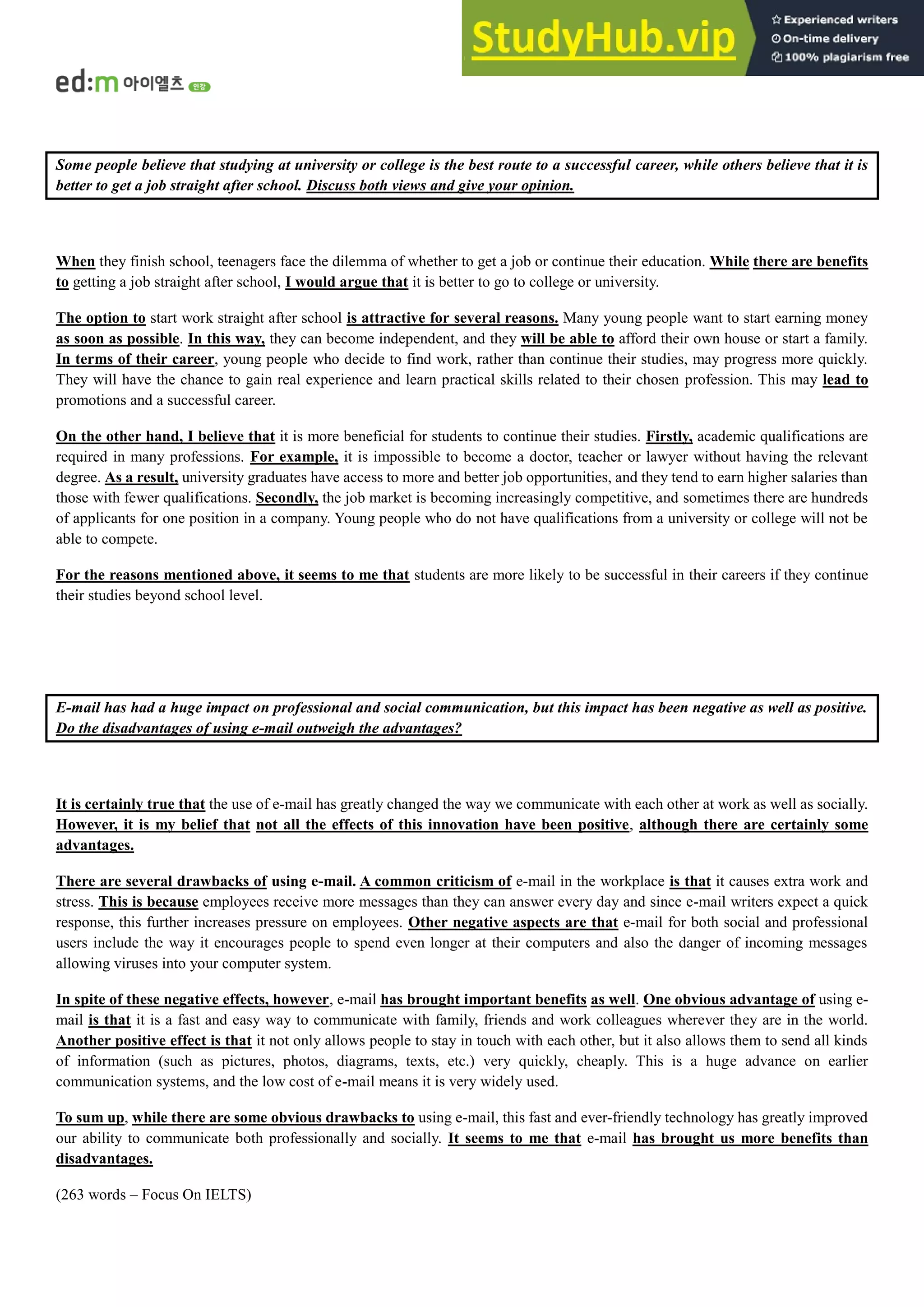 Some people believe that studying at university or college is the best route to a successful career, while others believe that it is
better to get a job straight after school. Discuss both views and give your opinion.
When they finish school, teenagers face the dilemma of whether to get a job or continue their education. While there are benefits
to getting a job straight after school, I would argue that it is better to go to college or university.
The option to start work straight after school is attractive for several reasons. Many young people want to start earning money
as soon as possible. In this way, they can become independent, and they will be able to afford their own house or start a family.
In terms of their career, young people who decide to find work, rather than continue their studies, may progress more quickly.
They will have the chance to gain real experience and learn practical skills related to their chosen profession. This may lead to
promotions and a successful career.
On the other hand, I believe that it is more beneficial for students to continue their studies. Firstly, academic qualifications are
required in many professions. For example, it is impossible to become a doctor, teacher or lawyer without having the relevant
degree. As a result, university graduates have access to more and better job opportunities, and they tend to earn higher salaries than
those with fewer qualifications. Secondly, the job market is becoming increasingly competitive, and sometimes there are hundreds
of applicants for one position in a company. Young people who do not have qualifications from a university or college will not be
able to compete.
For the reasons mentioned above, it seems to me that students are more likely to be successful in their careers if they continue
their studies beyond school level.
E-mail has had a huge impact on professional and social communication, but this impact has been negative as well as positive.
Do the disadvantages of using e-mail outweigh the advantages?
It is certainly true that the use of e-mail has greatly changed the way we communicate with each other at work as well as socially.
However, it is my belief that not all the effects of this innovation have been positive, although there are certainly some
advantages.
There are several drawbacks of using e-mail. A common criticism of e-mail in the workplace is that it causes extra work and
stress. This is because employees receive more messages than they can answer every day and since e-mail writers expect a quick
response, this further increases pressure on employees. Other negative aspects are that e-mail for both social and professional
users include the way it encourages people to spend even longer at their computers and also the danger of incoming messages
allowing viruses into your computer system.
In spite of these negative effects, however, e-mail has brought important benefits as well. One obvious advantage of using e-
mail is that it is a fast and easy way to communicate with family, friends and work colleagues wherever they are in the world.
Another positive effect is that it not only allows people to stay in touch with each other, but it also allows them to send all kinds
of information (such as pictures, photos, diagrams, texts, etc.) very quickly, cheaply. This is a huge advance on earlier
communication systems, and the low cost of e-mail means it is very widely used.
To sum up, while there are some obvious drawbacks to using e-mail, this fast and ever-friendly technology has greatly improved
our ability to communicate both professionally and socially. It seems to me that e-mail has brought us more benefits than
disadvantages.
(263 words – Focus On IELTS)
 