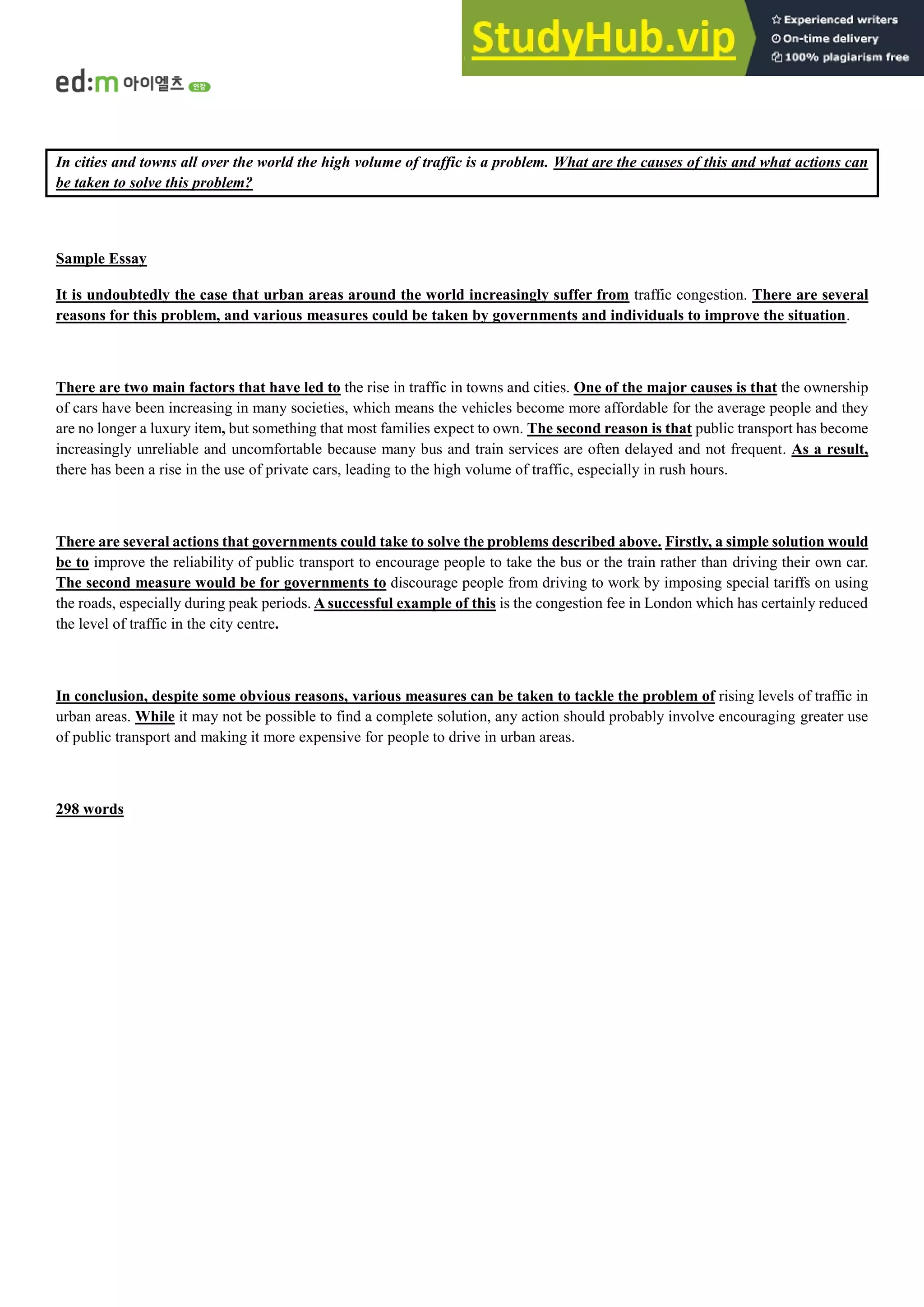 In cities and towns all over the world the high volume of traffic is a problem. What are the causes of this and what actions can
be taken to solve this problem?
Sample Essay
It is undoubtedly the case that urban areas around the world increasingly suffer from traffic congestion. There are several
reasons for this problem, and various measures could be taken by governments and individuals to improve the situation.
There are two main factors that have led to the rise in traffic in towns and cities. One of the major causes is that the ownership
of cars have been increasing in many societies, which means the vehicles become more affordable for the average people and they
are no longer a luxury item, but something that most families expect to own. The second reason is that public transport has become
increasingly unreliable and uncomfortable because many bus and train services are often delayed and not frequent. As a result,
there has been a rise in the use of private cars, leading to the high volume of traffic, especially in rush hours.
There are several actions that governments could take to solve the problems described above. Firstly, a simple solution would
be to improve the reliability of public transport to encourage people to take the bus or the train rather than driving their own car.
The second measure would be for governments to discourage people from driving to work by imposing special tariffs on using
the roads, especially during peak periods. A successful example of this is the congestion fee in London which has certainly reduced
the level of traffic in the city centre.
In conclusion, despite some obvious reasons, various measures can be taken to tackle the problem of rising levels of traffic in
urban areas. While it may not be possible to find a complete solution, any action should probably involve encouraging greater use
of public transport and making it more expensive for people to drive in urban areas.
298 words
 