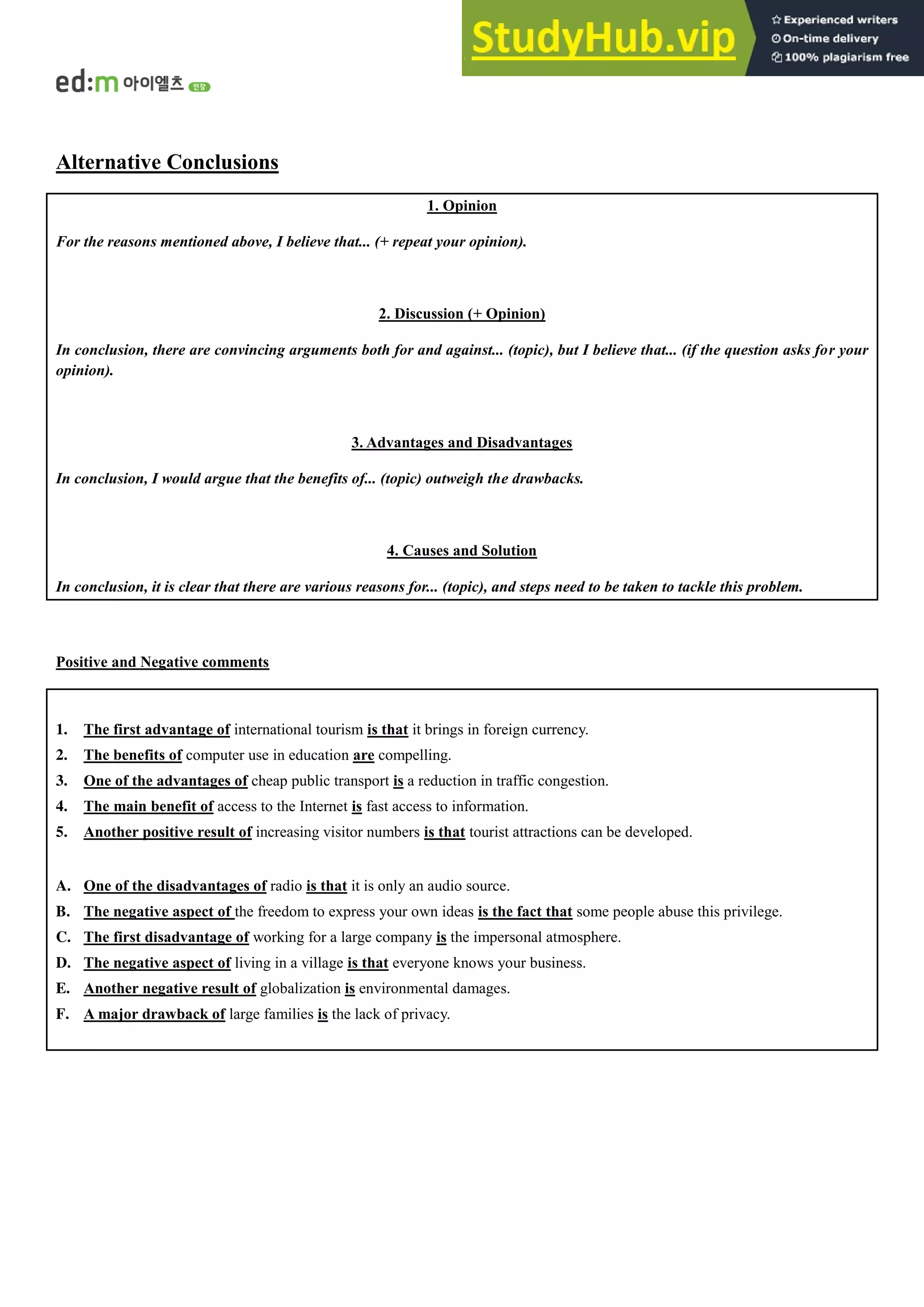 Alternative Conclusions
1. Opinion
For the reasons mentioned above, I believe that... (+ repeat your opinion).
2. Discussion (+ Opinion)
In conclusion, there are convincing arguments both for and against... (topic), but I believe that... (if the question asks for your
opinion).
3. Advantages and Disadvantages
In conclusion, I would argue that the benefits of... (topic) outweigh the drawbacks.
4. Causes and Solution
In conclusion, it is clear that there are various reasons for... (topic), and steps need to be taken to tackle this problem.
Positive and Negative comments
1. The first advantage of international tourism is that it brings in foreign currency.
2. The benefits of computer use in education are compelling.
3. One of the advantages of cheap public transport is a reduction in traffic congestion.
4. The main benefit of access to the Internet is fast access to information.
5. Another positive result of increasing visitor numbers is that tourist attractions can be developed.
A. One of the disadvantages of radio is that it is only an audio source.
B. The negative aspect of the freedom to express your own ideas is the fact that some people abuse this privilege.
C. The first disadvantage of working for a large company is the impersonal atmosphere.
D. The negative aspect of living in a village is that everyone knows your business.
E. Another negative result of globalization is environmental damages.
F. A major drawback of large families is the lack of privacy.
 
