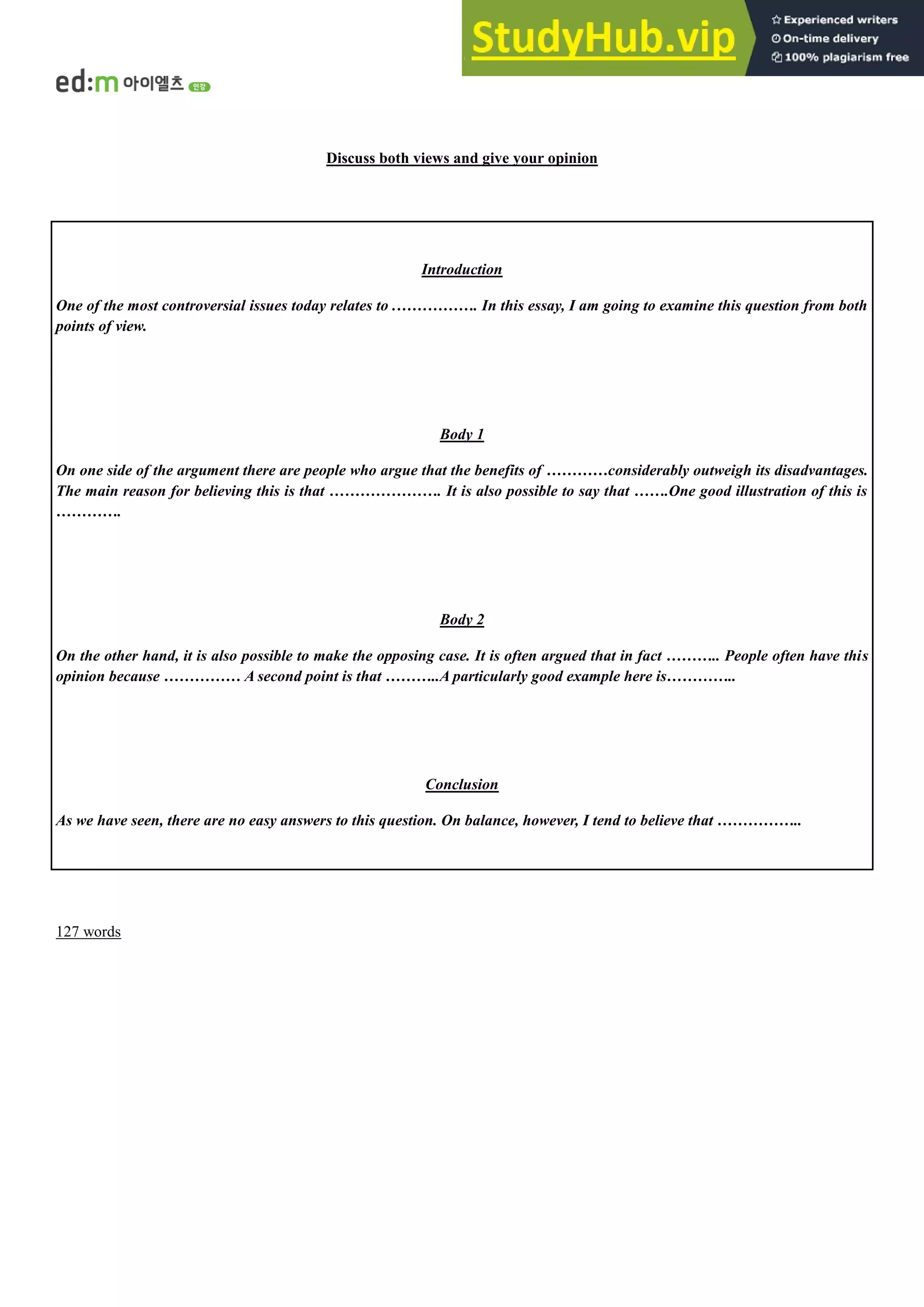 Discuss both views and give your opinion
Introduction
One of the most controversial issues today relates to .……………. In this essay, I am going to examine this question from both
points of view.
Body 1
On one side of the argument there are people who argue that the benefits of …………considerably outweigh its disadvantages.
The main reason for believing this is that …………………. It is also possible to say that …….One good illustration of this is
………….
Body 2
On the other hand, it is also possible to make the opposing case. It is often argued that in fact ……….. People often have this
opinion because …………… A second point is that ………..A particularly good example here is…………..
Conclusion
As we have seen, there are no easy answers to this question. On balance, however, I tend to believe that ……………..
127 words
 