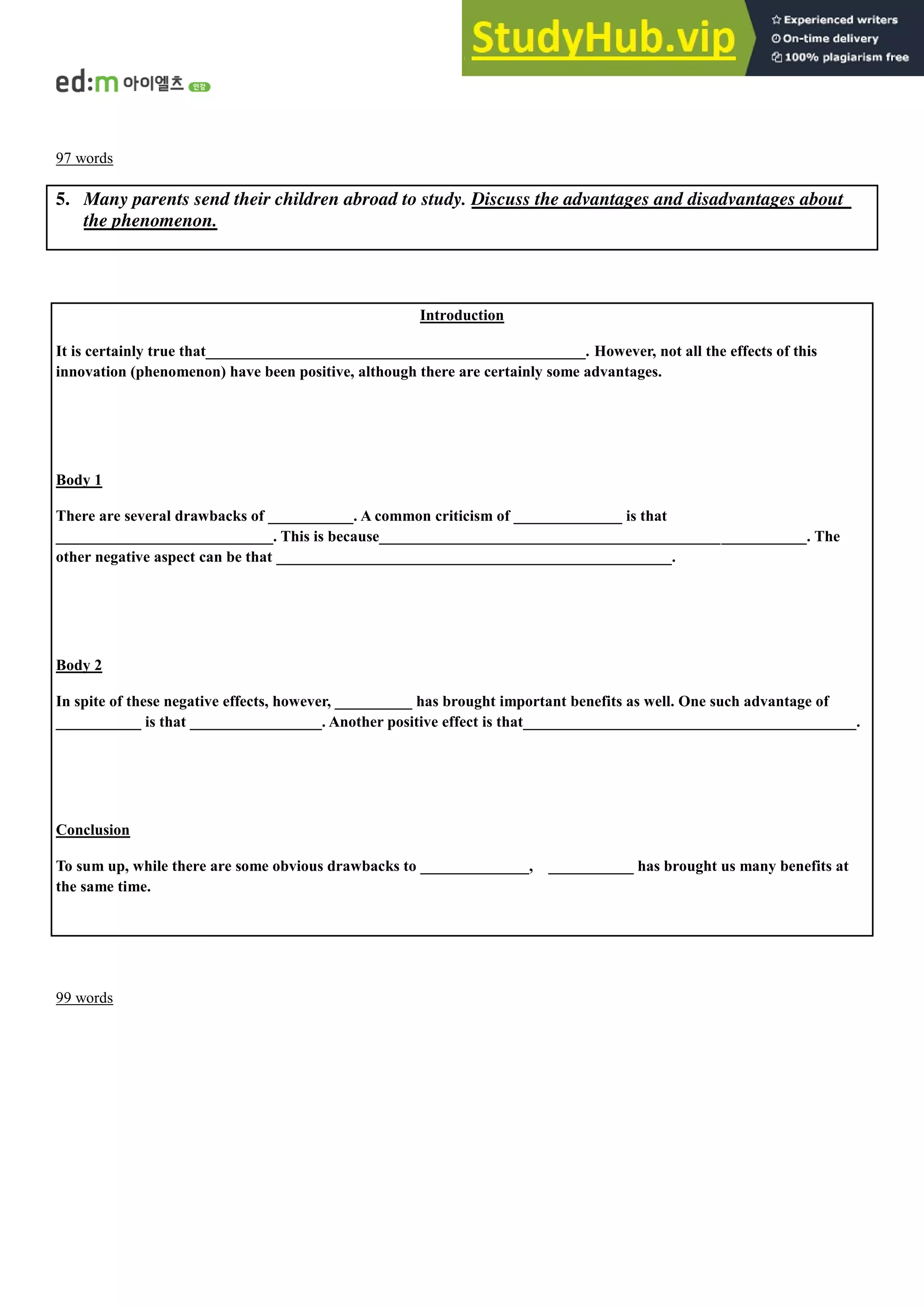 97 words
5. Many parents send their children abroad to study. Discuss the advantages and disadvantages about
the phenomenon.
Introduction
It is certainly true that_________________________________________________. However, not all the effects of this
innovation (phenomenon) have been positive, although there are certainly some advantages.
Body 1
There are several drawbacks of ___________. A common criticism of ______________ is that
____________________________. This is because_______________________________________________________. The
other negative aspect can be that ___________________________________________________.
Body 2
In spite of these negative effects, however, __________ has brought important benefits as well. One such advantage of
___________ is that _________________. Another positive effect is that___________________________________________.
Conclusion
To sum up, while there are some obvious drawbacks to ______________, ___________ has brought us many benefits at
the same time.
99 words
 