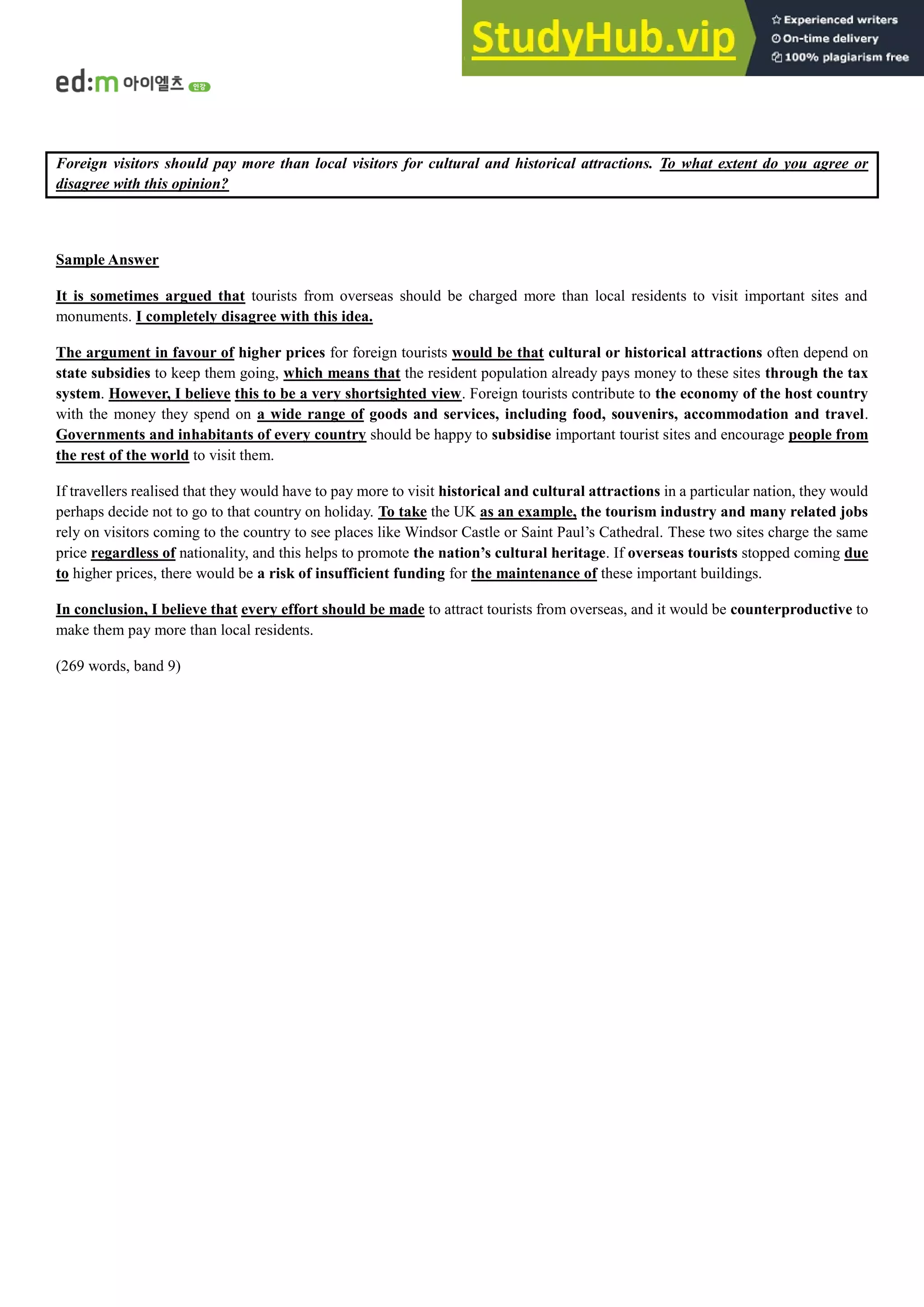 Foreign visitors should pay more than local visitors for cultural and historical attractions. To what extent do you agree or
disagree with this opinion?
Sample Answer
It is sometimes argued that tourists from overseas should be charged more than local residents to visit important sites and
monuments. I completely disagree with this idea.
The argument in favour of higher prices for foreign tourists would be that cultural or historical attractions often depend on
state subsidies to keep them going, which means that the resident population already pays money to these sites through the tax
system. However, I believe this to be a very shortsighted view. Foreign tourists contribute to the economy of the host country
with the money they spend on a wide range of goods and services, including food, souvenirs, accommodation and travel.
Governments and inhabitants of every country should be happy to subsidise important tourist sites and encourage people from
the rest of the world to visit them.
If travellers realised that they would have to pay more to visit historical and cultural attractions in a particular nation, they would
perhaps decide not to go to that country on holiday. To take the UK as an example, the tourism industry and many related jobs
rely on visitors coming to the country to see places like Windsor Castle or Saint Paul’s Cathedral. These two sites charge the same
price regardless of nationality, and this helps to promote the nation’s cultural heritage. If overseas tourists stopped coming due
to higher prices, there would be a risk of insufficient funding for the maintenance of these important buildings.
In conclusion, I believe that every effort should be made to attract tourists from overseas, and it would be counterproductive to
make them pay more than local residents.
(269 words, band 9)
 