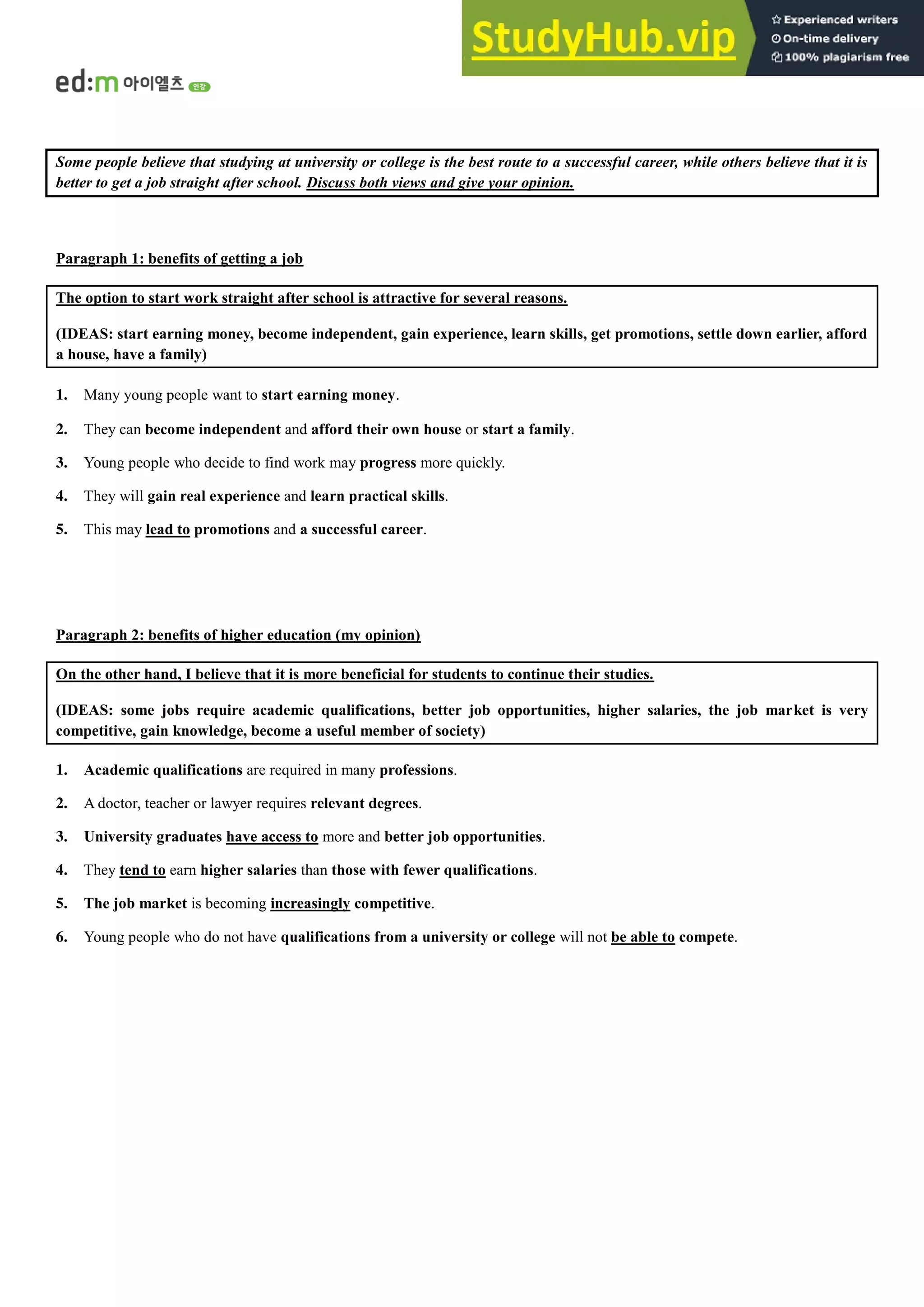 Some people believe that studying at university or college is the best route to a successful career, while others believe that it is
better to get a job straight after school. Discuss both views and give your opinion.
Paragraph 1: benefits of getting a job
The option to start work straight after school is attractive for several reasons.
(IDEAS: start earning money, become independent, gain experience, learn skills, get promotions, settle down earlier, afford
a house, have a family)
1. Many young people want to start earning money.
2. They can become independent and afford their own house or start a family.
3. Young people who decide to find work may progress more quickly.
4. They will gain real experience and learn practical skills.
5. This may lead to promotions and a successful career.
Paragraph 2: benefits of higher education (my opinion)
On the other hand, I believe that it is more beneficial for students to continue their studies.
(IDEAS: some jobs require academic qualifications, better job opportunities, higher salaries, the job market is very
competitive, gain knowledge, become a useful member of society)
1. Academic qualifications are required in many professions.
2. A doctor, teacher or lawyer requires relevant degrees.
3. University graduates have access to more and better job opportunities.
4. They tend to earn higher salaries than those with fewer qualifications.
5. The job market is becoming increasingly competitive.
6. Young people who do not have qualifications from a university or college will not be able to compete.
 