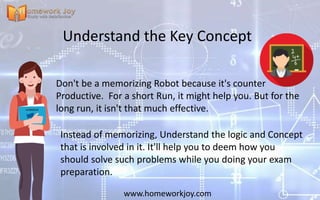 Understand the Key Concept
Don't be a memorizing Robot because it's counter
Productive. For a short Run, it might help you. But for the
long run, it isn't that much effective.
www.homeworkjoy.com
Instead of memorizing, Understand the logic and Concept
that is involved in it. It'll help you to deem how you
should solve such problems while you doing your exam
preparation.
 