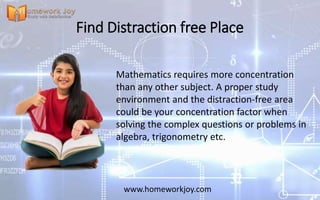 Find Distraction free Place
Mathematics requires more concentration
than any other subject. A proper study
environment and the distraction-free area
could be your concentration factor when
solving the complex questions or problems in
algebra, trigonometry etc.
www.homeworkjoy.com
 