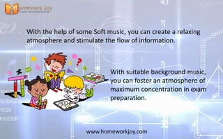 www.homeworkjoy.com
With suitable background music,
you can foster an atmosphere of
maximum concentration in exam
preparation.
With the help of some Soft music, you can create a relaxing
atmosphere and stimulate the flow of information.
 