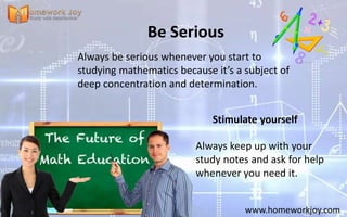 Be Serious
Always be serious whenever you start to
studying mathematics because it’s a subject of
deep concentration and determination.
www.homeworkjoy.com
Stimulate yourself
Always keep up with your
study notes and ask for help
whenever you need it.
 