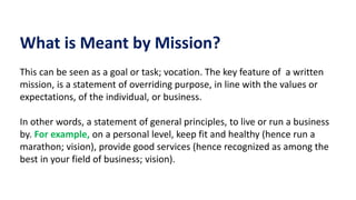 What is Meant by Mission?
This can be seen as a goal or task; vocation. The key feature of a written
mission, is a statement of overriding purpose, in line with the values or
expectations, of the individual, or business.
In other words, a statement of general principles, to live or run a business
by. For example, on a personal level, keep fit and healthy (hence run a
marathon; vision), provide good services (hence recognized as among the
best in your field of business; vision).
 