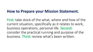 How to Prepare your Mission Statement.
First: take stock of the what, where and how of the
current situation, specifically as it relates to work,
business operations, personal life. Second:
consider the practical running and purpose of the
business. Third: review what's been written.
 