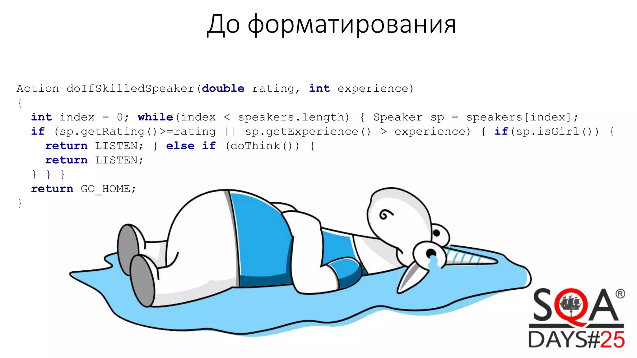 До форматирования
Action doIfSkilledSpeaker(double rating, int experience)
{
int index = 0; while(index < speakers.length) { Speaker sp = speakers[index];
if (sp.getRating()>=rating || sp.getExperience() > experience) { if(sp.isGirl()) {
return LISTEN; } else if (doThink()) {
return LISTEN;
} } }
return GO_HOME;
}
 