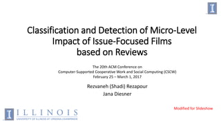 Classification and Detection of Micro-Level
Impact of Issue-Focused Films
based on Reviews
Rezvaneh (Shadi) Rezapour
Jana Diesner
The 20th ACM Conference on
Computer-Supported Cooperative Work and Social Computing (CSCW)
February 25 – March 1, 2017
Modified for Slideshow
 