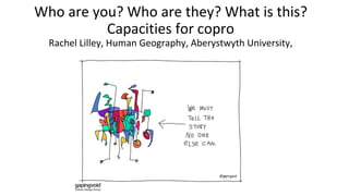 Who are you? Who are they? What is this?
Capacities for copro
Rachel Lilley, Human Geography, Aberystwyth University,
 