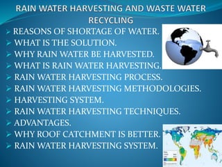  REASONS OF SHORTAGE OF WATER.
 WHAT IS THE SOLUTION.
 WHY RAIN WATER BE HARVESTED.
 WHAT IS RAIN WATER HARVESTING.
 RAIN WATER HARVESTING PROCESS.
 RAIN WATER HARVESTING METHODOLOGIES.
 HARVESTING SYSTEM.
 RAIN WATER HARVESTING TECHNIQUES.
 ADVANTAGES.
 WHY ROOF CATCHMENT IS BETTER.
 RAIN WATER HARVESTING SYSTEM.
 