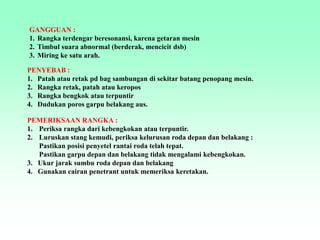 GANGGUAN :
1. Rangka terdengar beresonansi, karena getaran mesin
2. Timbul suara abnormal (berderak, mencicit dsb)
3. Miring ke satu arah.
PENYEBAB :
1. Patah atau retak pd bag sambungan di sekitar batang penopang mesin.
2. Rangka retak, patah atau keropos
3. Rangka bengkok atau terpuntir
4. Dudukan poros garpu belakang aus.
PEMERIKSAAN RANGKA :
1. Periksa rangka dari kebengkokan atau terpuntir.
2. Luruskan stang kemudi, periksa kelurusan roda depan dan belakang :
Pastikan posisi penyetel rantai roda telah tepat.
Pastikan garpu depan dan belakang tidak mengalami kebengkokan.
3. Ukur jarak sumbu roda depan dan belakang
4. Gunakan cairan penetrant untuk memeriksa keretakan.
 