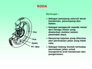 Berfungsi :
 Sebagai penopang seluruh berat
kendaraan, penumpang dan
beban.
 Sebagai penggerak sepeda motor
dari tenaga mesin yang
disalurkan melalui sistem
pemindah daya.
 Menyerap kejutan yang diterima
dari permukaan jalan yang tidak
rata.
 Sebagai bidang kontak terhadap
permukaan jalan untuk
mengontrol arah kendaraan dan
pengereman.
RODA
 