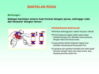 BANTALAN RODA
Berfungsi :
Sebagai bantalan antara hub/tromol dengan poros, sehingga roda
dpt berputar dengan lancar.
PEMERIKSAAN BANTALAN
Periksa kelonggaran radial maupun aksial.
Putar lingkaran bagian dalam pada setiap
bantalan dengan jari. Bantalan harus berputar
dengan halus dan tanpa suara.
Juga periksa bahwa lingkaran bagian luar
bantalan terpasang kencang pada hub.
Lepaskan dan gantikan bantalan jika tidak dapat
berputar dengan halus dan tanpa suara, atau
terpasang kendor pada hub.
 