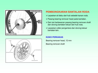PEMBONGKARAN BANTALAN RODA
 Lepaskan sil debu dari hub sebelah kanan roda.
 Pasang bearing remover head pada bantalan.
 Dari sisi berlawanan pasang bearing remover shaft
dan dorong bantalan keluar dari hub roda.
 Lepaskan collar pengantara dan dorong keluar
bantalan lain.
KUNCI PERKAKAS
Bearing remover head, 12 mm
Bearing remover shaft
 