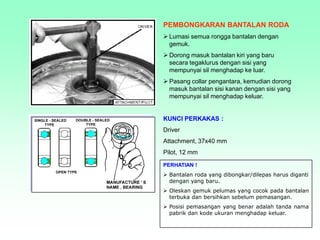 PEMBONGKARAN BANTALAN RODA
 Lumasi semua rongga bantalan dengan
gemuk.
 Dorong masuk bantalan kiri yang baru
secara tegaklurus dengan sisi yang
mempunyai sil menghadap ke luar.
 Pasang collar pengantara, kemudian dorong
masuk bantalan sisi kanan dengan sisi yang
mempunyai sil menghadap keluar.
KUNCI PERKAKAS :
Driver
Attachment, 37x40 mm
Pilot, 12 mm
PERHATIAN !
 Bantalan roda yang dibongkar/dilepas harus diganti
dengan yang baru.
 Oleskan gemuk pelumas yang cocok pada bantalan
terbuka dan bersihkan sebelum pemasangan.
 Posisi pemasangan yang benar adalah tanda nama
pabrik dan kode ukuran menghadap keluar.
 