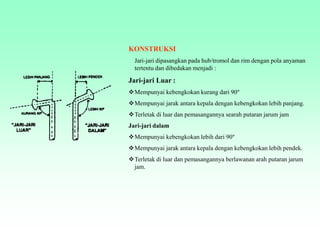 KONSTRUKSI
Jari-jari dipasangkan pada hub/tromol dan rim dengan pola anyaman
tertentu dan dibedakan menjadi :
Jari-jari Luar :
Mempunyai kebengkokan kurang dari 90º
Mempunyai jarak antara kepala dengan kebengkokan lebih panjang.
Terletak di luar dan pemasangannya searah putaran jarum jam
Jari-jari dalam
Mempunyai kebengkokan lebih dari 90º
Mempunyai jarak antara kepala dengan kebengkokan lebih pendek.
Terletak di luar dan pemasangannya berlawanan arah putaran jarum
jam.
 