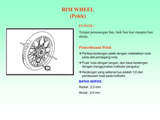 FUNGSI :
Tempat pemasangan ban, baik ban luar maupun ban
dalam.
RIM WHEEL
(Pelek)
Pemeriksaan Pelek
Periksa keolengan pelek dengan meletakkan roda
pada alat pemegang roda.
Putar roda dengan tangan, dan baca keolengan
dengan menggunakan indikator pengukur.
Keolengan yang sebenarnya adalah 1/2 dari
pembacaan total pada indikator.
BATAS SERVIS :
Radial : 2,0 mm
Aksial : 2,0 mm
 
