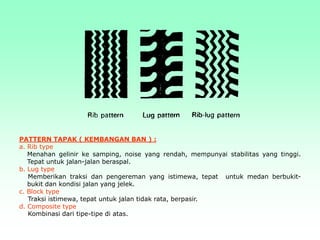PATTERN TAPAK ( KEMBANGAN BAN ) :
a. Rib type
Menahan gelinir ke samping, noise yang rendah, mempunyai stabilitas yang tinggi.
Tepat untuk jalan-jalan beraspal.
b. Lug type
Memberikan traksi dan pengereman yang istimewa, tepat untuk medan berbukit-
bukit dan kondisi jalan yang jelek.
c. Block type
Traksi istimewa, tepat untuk jalan tidak rata, berpasir.
d. Composite type
Kombinasi dari tipe-tipe di atas.
 