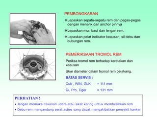 PEMBONGKARAN
Lepaskan sepatu-sepatu rem dan pegas-pegas
dengan menarik dari anchor pinnya
Lepaskan mur, baut dan lengan rem.
Lepaskan pelat indikator keausan, sil debu dan
bubungan rem.
PEMERIKSAAN TROMOL REM
Periksa tromol rem terhadap keretakan dan
keausan
Ukur diameter dalam tromol rem belakang.
BATAS SERVIS :
Cub , WIN, GLK = 111 mm
GL Pro, Tiger = 131 mm
PERHATIAN !
• Jangan memakai tekanan udara atau sikat kering untuk membesihkan rem
• Debu rem mengandung serat asbes yang dapat mengakibatkan penyakit kanker
 