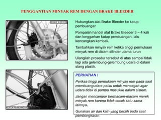 PENGGANTIAN MINYAK REM DENGAN BRAKE BLEEDER
Hubungkan alat Brake Bleeder ke katup
pembuangan
Pompalah handel alat Brake Bleeder 3 – 4 kali
dan longgarkan katup pembuangan, lalu
kencangkan kembali.
Tambahkan minyak rem ketika tinggi permukaan
minyak rem di dalam silinder utama turun
Ulangilah prosedur tersebut di atas sampai tidak
lagi ada gelembung-gelembung udara di dalam
slang plastik.
PERHATIAN !
Periksa tinggi permukaan minyak rem pada saat
membuangudara palsu untuk mencegah agar
udara tidak di pompa masukke dalam sistem.
Jangan mencampur bermacam-macam merek
minyak rem karena tidak cocok satu sama
lainnya.
Gunakan air dan kain yang bersih pada saat
pembongkaran.
 