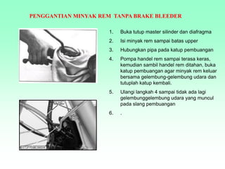 PENGGANTIAN MINYAK REM TANPA BRAKE BLEEDER
1. Buka tutup master silinder dan diafragma
2. Isi minyak rem sampai batas upper
3. Hubungkan pipa pada katup pembuangan
4. Pompa handel rem sampai terasa keras,
kemudian sambil handel rem ditahan, buka
katup pembuangan agar minyak rem keluar
bersama gelembung-gelembung udara dan
tutuplah katup kembali.
5. Ulangi langkah 4 sampai tidak ada lagi
gelembunggelembung udara yang muncul
pada slang pembuangan
6. .
 