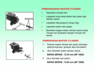 PEMBONGKARAN MASTER CYLINDER
• Keluarkan minyak rem.
• Lepaskan tutup karet piston dari piston dan
silinder utama.
• Lepaskan klip pengunci (snap ring).
• Lepaskan piston dan pegas.
• Bersihkan bagian dalam silinder utama kotak
minyak rem danpiston dengan minyak rem
bersih.
PEMERIKSAAN MASTER CYLINDER
1. Periksa master silinder dan piston terhadap
adanya keausan, goresan atau kerusakan.
2. Ukur diameter dalam silinder utama.
BATAS SERVIS : 12,76 mm (NF 100D)
3. Ukur diameter luar piston.
BATAS SERVIS : 12,64 mm (NF 100D)
 