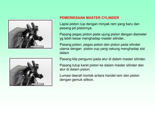 PEMERIKSAAN MASTER CYLINDER
Lapisi piston cup dengan minyak rem yang baru dan
pasang pd pistonnya.
Pasang pegas piston pada ujung piston dengan diameter
yg lebih besar menghadap master silinder..
Pasang piston, pegas piston dan piston pada silinder
utama dengan piston cup yang cekung menghadap sisi
dalam
Pasang klip pengunci pada alur di dalam master silinder.
Pasang tutup karet piston ke dalam master silinder dan
alur di dalam piston.
Lumasi daerah kontak antara handel rem dan piston
dengan gemuk silikon.
 