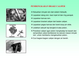 PEMBONGKARAN BRAKE CALIPER
 Keluarkan minyak rem dari sistem hidraulik.
 Lepaskan slang rem, baut nipel oli dan ring perapat.
 Lepaskan kanvas rem.
 Lepaskan bracket caliper dari badan caliper.
 Lepaskan pegas kanvas dan karet tutup pin slide.
 Letakkan sebuah lap bengkel di atas piston.
 Posisikan caliper agar piston menghadap ke bawah dan
semprotkan udara bertekanan ke saluran masuk minyak
rem untuk membantu mengeluarkan piston.
 Cuci bagian-bagian caliper dengan air bersih.
 
