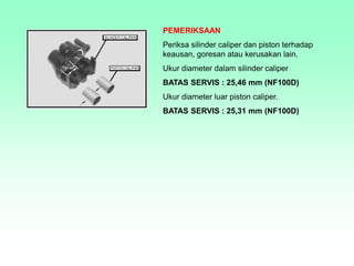 PEMERIKSAAN
Periksa silinder caliper dan piston terhadap
keausan, goresan atau kerusakan lain.
Ukur diameter dalam silinder caliper
BATAS SERVIS : 25,46 mm (NF100D)
Ukur diameter luar piston caliper.
BATAS SERVIS : 25,31 mm (NF100D)
 