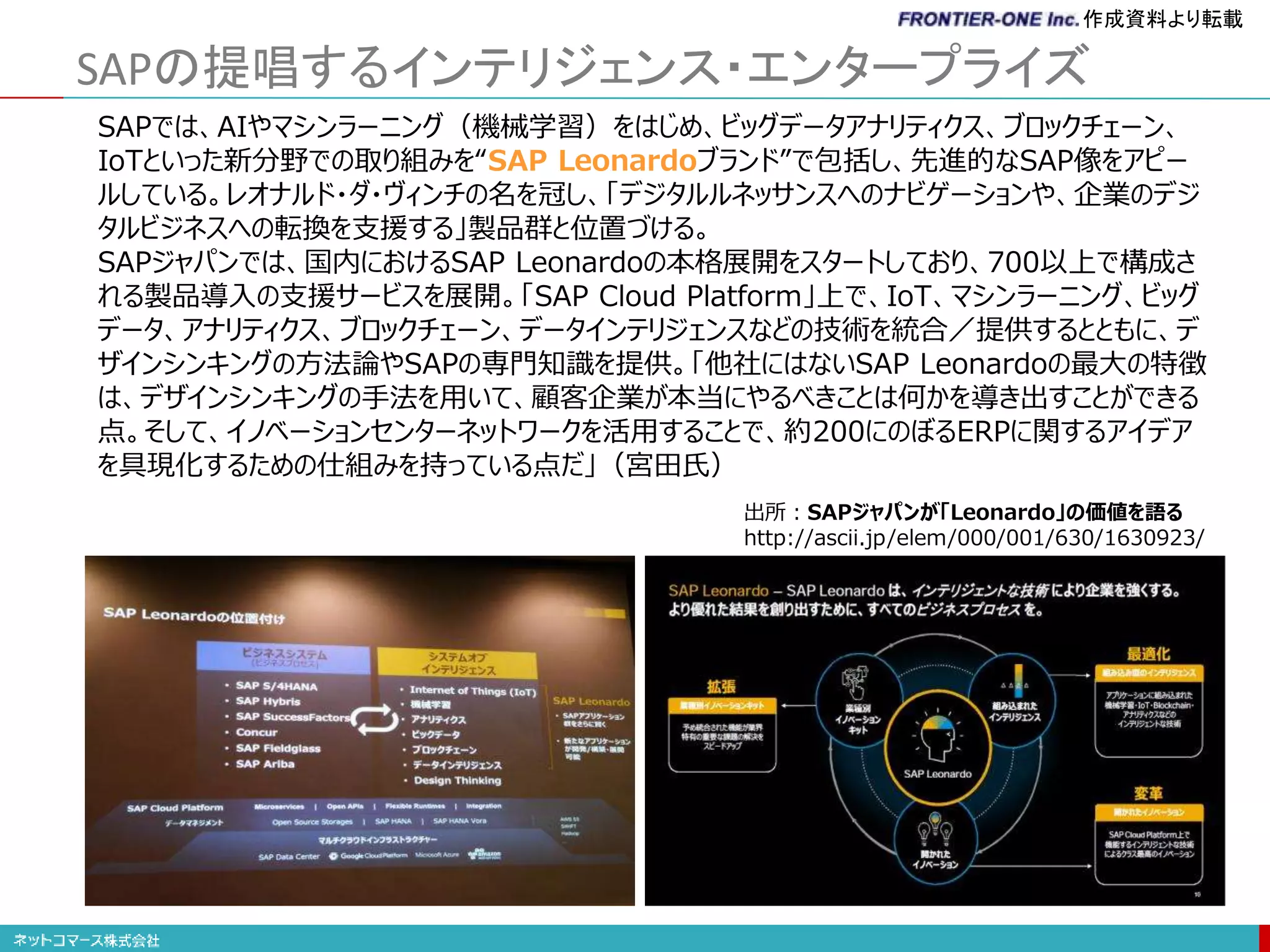 SAPの提唱するインテリジェンス・エンタープライズ
SAPでは、AIやマシンラーニング（機械学習）をはじめ、ビッグデータアナリティクス、ブロックチェーン、
IoTといった新分野での取り組みを“SAP Leonardoブランド”で包括し、先進的なSAP像をアピー
ルしている。レオナルド・ダ・ヴィンチの名を冠し、「デジタルルネッサンスへのナビゲーションや、企業のデジ
タルビジネスへの転換を支援する」製品群と位置づける。
SAPジャパンでは、国内におけるSAP Leonardoの本格展開をスタートしており、700以上で構成さ
れる製品導入の支援サービスを展開。「SAP Cloud Platform」上で、IoT、マシンラーニング、ビッグ
データ、アナリティクス、ブロックチェーン、データインテリジェンスなどの技術を統合／提供するとともに、デ
ザインシンキングの方法論やSAPの専門知識を提供。「他社にはないSAP Leonardoの最大の特徴
は、デザインシンキングの手法を用いて、顧客企業が本当にやるべきことは何かを導き出すことができる
点。そして、イノベーションセンターネットワークを活用することで、約200にのぼるERPに関するアイデア
を具現化するための仕組みを持っている点だ」（宮田氏）
出所：SAPジャパンが「Leonardo」の価値を語る
http://ascii.jp/elem/000/001/630/1630923/
作成資料より転載
 