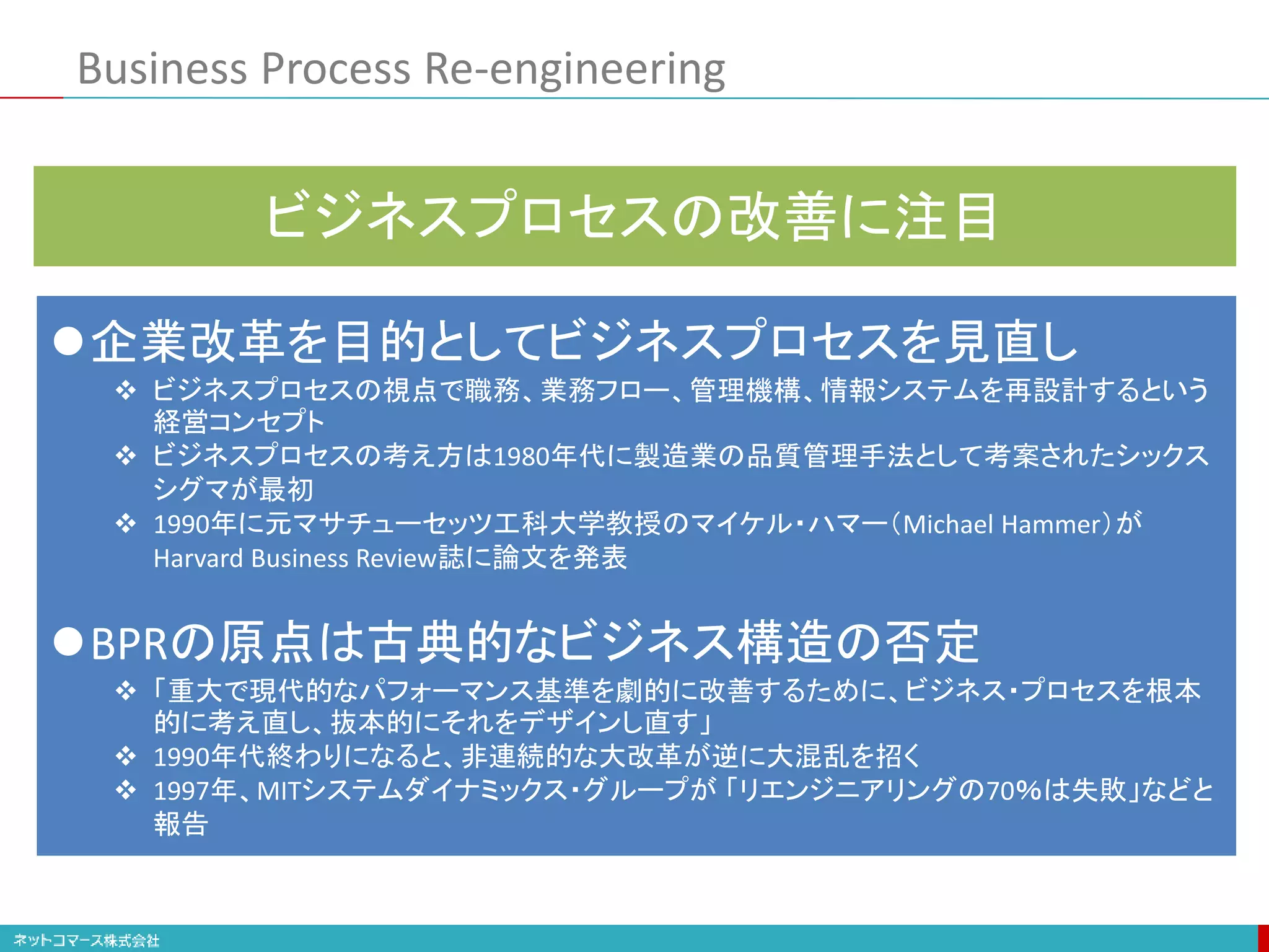Business Process Re-engineering
企業改革を目的としてビジネスプロセスを見直し
 ビジネスプロセスの視点で職務、業務フロー、管理機構、情報システムを再設計するという
経営コンセプト
 ビジネスプロセスの考え方は1980年代に製造業の品質管理手法として考案されたシックス
シグマが最初
 1990年に元マサチューセッツ工科大学教授のマイケル・ハマー（Michael Hammer）が
Harvard Business Review誌に論文を発表
BPRの原点は古典的なビジネス構造の否定
 「重大で現代的なパフォーマンス基準を劇的に改善するために、ビジネス・プロセスを根本
的に考え直し、抜本的にそれをデザインし直す」
 1990年代終わりになると、非連続的な大改革が逆に大混乱を招く
 1997年、MITシステムダイナミックス・グループが 「リエンジニアリングの70％は失敗」などと
報告
ビジネスプロセスの改善に注目
 