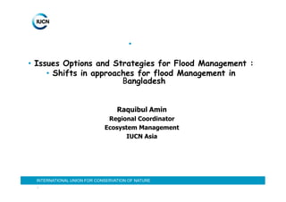 •

• Issues Options and Strategies for Flood Management :
     • Shifts in approaches for flood Management in
                        Bangladesh


                                  Raquibul Amin
                              Regional Coordinator
                             Ecosystem Management
                                   IUCN Asia




  INTERNATIONAL UNION FOR CONSERVATION OF NATURE
  1
 