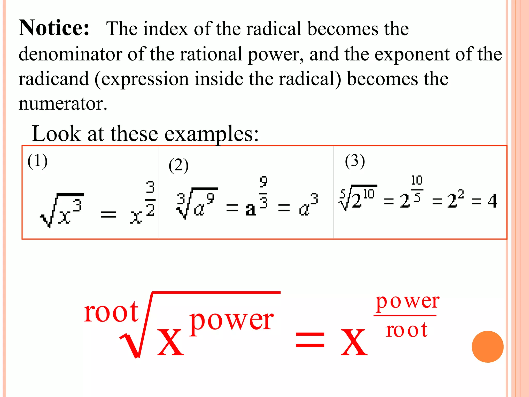 Notice:   The index of the radical becomes the 
denominator of the rational power, and the exponent of the 
radicand (expression inside the radical) becomes the 
numerator.
 Look at these examples:
 (1)                        (2)                             (3) 
                                                                                        




                                                                  power
              root
                            x   power
                                                           =x      ro ot
 