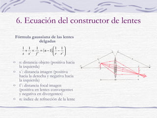 6. Ecuación del constructor de lentes
Fórmula gaussiana de las lentes
delgadas
1 1
1
1 1 
+ =
= ( n − 1). − 
s s´ f ´
 r r´ 

o s: distancia objeto (positiva hacia

la izquierda)
o s´: distancia imagen (positiva
hacia la derecha y negativa hacia
la izquierda)
o f´: distancia focal imagen
(positiva en lentes convergentes
y negativa en divergentes)
o n: índice de refracción de la lente

 