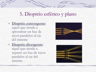 5. Dioptrio esférico y plano
o Dioptrio convergente:

aquel que tiende a
aproximar un haz de
rayos paralelos al eje
del sistema
o Dioptrio divergente:
aquel que tiende a
separar un haz de rayos
paralelos al eje del
sistema

 