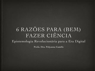 6 RAZÕES PARA (BEM)
FAZER CIÊNCIA
Epistemologia Revolucionária para a Era Digital
Profa. Dra. Polyanna Camêlo
 