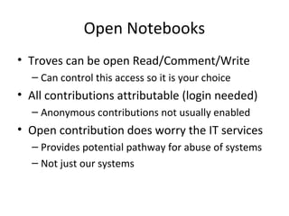 Open Notebooks
• Troves can be open Read/Comment/Write
  – Can control this access so it is your choice
• All contributions attributable (login needed)
  – Anonymous contributions not usually enabled
• Open contribution does worry the IT services
  – Provides potential pathway for abuse of systems
  – Not just our systems
 