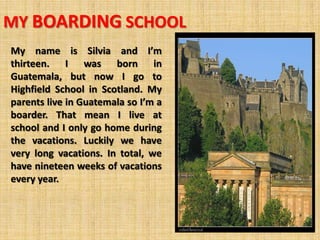 MY BOARDING SCHOOL
My name is Silvia and I’m
thirteen. I was born in
Guatemala, but now I go to
Highfield School in Scotland. My
parents live in Guatemala so I’m a
boarder. That mean I live at
school and I only go home during
the vacations. Luckily we have
very long vacations. In total, we
have nineteen weeks of vacations
every year.
 