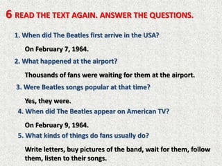6 READ THE TEXT AGAIN. ANSWER THE QUESTIONS.
  1. When did The Beatles first arrive in the USA?
     On February 7, 1964.
  2. What happened at the airport?
     Thousands of fans were waiting for them at the airport.
  3. Were Beatles songs popular at that time?
      Yes, they were.
   4. When did The Beatles appear on American TV?
      On February 9, 1964.
   5. What kinds of things do fans usually do?
     Write letters, buy pictures of the band, wait for them, follow
     them, listen to their songs.
 