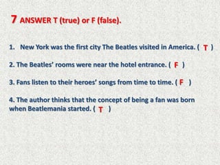 7 ANSWER T (true) or F (false).

1. New York was the first city The Beatles visited in America. ( T )

2. The Beatles’ rooms were near the hotel entrance. ( F )

3. Fans listen to their heroes’ songs from time to time. ( F )

4. The author thinks that the concept of being a fan was born
when Beatlemania started. ( T )
 