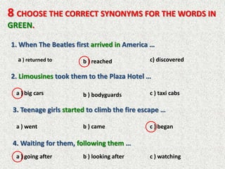 8 CHOOSE THE CORRECT SYNONYMS FOR THE WORDS IN
GREEN.

1. When The Beatles first arrived in America …
  a ) returned to       b ) reached           c) discovered

2. Limousines took them to the Plaza Hotel …

  a ) big cars          b ) bodyguards        c ) taxi cabs

 3. Teenage girls started to climb the fire escape …

  a ) went              b ) came              c ) began

 4. Waiting for them, following them …
  a ) going after       b ) looking after     c ) watching
 