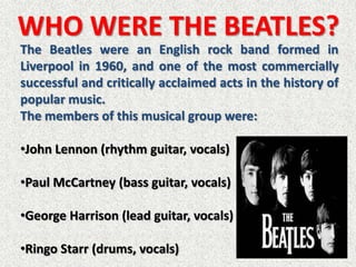 WHO WERE THE BEATLES?
The Beatles were an English rock band formed in
Liverpool in 1960, and one of the most commercially
successful and critically acclaimed acts in the history of
popular music.
The members of this musical group were:

•John Lennon (rhythm guitar, vocals)

•Paul McCartney (bass guitar, vocals)

•George Harrison (lead guitar, vocals)

•Ringo Starr (drums, vocals)
 