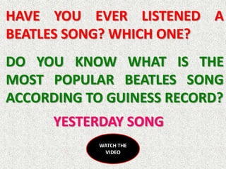 HAVE YOU EVER LISTENED A
BEATLES SONG? WHICH ONE?
DO YOU KNOW WHAT IS THE
MOST POPULAR BEATLES SONG
ACCORDING TO GUINESS RECORD?
      YESTERDAY SONG
            WATCH THE
             VIDEO
 