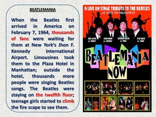 BEATLEMANIA

When the Beatles first
arrived in America on
February 7, 1964, thousands
of fans were waiting for
them at New York’s Jhon F.
Kennedy          International
Airport. Limousines took
them to the Plaza Hotel in
Manhattan; outside the
hotel,     thousands     more
people were singing Beatles
songs. The Beatles were
staying on the twelfth floor;
teenage girls started to climb
the fire scape to see them.
 