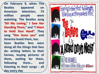 On February 9, when The
Beatles      appeared       on
American television, 73
million     people       were
watching. The Beatles song
“All My Loving,” I Saw Her
Standing There,” and “I Want
to Hold Your Hand”. They
sang “She loves you” and
America loved them, too.
Soon Beatles fans were
doing all the things that fans
do: writing letters to their
heroes, buying pictures of
them, waiting for them,
following      them…       and
listening to their songs - all
day avery day
 
